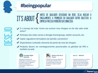 #beingpopular
                                              ANTES DE QUALQUER ATIVIDADE NA REDE, SEJA BUSCAR O
         IT’S ABOUT                           ENGAJAMENTO, A PROMOÇÃO OU QUALQUER OUTRO OBJETIVO, A
                                              EMPRESA PRECISA PRIMEIRO SER CONHECIDA.
DESEJO
           É o começo de tudo. Como vou acionar meu shopper se ele não sabe onde
           estou?
           Participar das redes sociais e divulgar brand groups, twitter accounts, etc.
           Captar seguidores formadores de opinião: connectors!
           Disponibilizar conteúdo relevante do ponto de vista do shopper.
           Produtos devem ser estrategicamente posicionados na gôndola do PDV e
           também na web.

                   Estratégia Digital                          Burberry The Art of                  Walmart
                   Starbucks                                   Trench
          Utilizando ferramentas de                 Utilizando ferramentas digitais de   O Walmart está entrei as maiores
          colaboração, a starbucks reverteu         comunicação, a Burberry criou        redes de varejo do mundo, e
          um quadro ruim nos negócios e             um espaço onde sua peça mais         apesar da sua tradicionalidade,
          tornou-se referência em                   conhecida e antiga é o grande        decidiu montar uma estratégia
          relacionamento digital com o              destaque.                            global de inserção nas redes
          consumidor.                                                                    sociais.
 