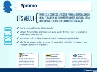 #promo
                                             PROMO É O JÁ CONHECIDO APELIDO DE PROMOÇÃO. CONTINUA SENDO A
         IT’S ABOUT                          MESMA FERRAMENTA QUE SUA EMPRESA CONHECE, O QUE MUDA SÃO AS
                                             OPORTUNIDADES E O DESEJO DO CONSUMIDOR POR INOVAÇÃO.
DESEJO
            É uma consequência de #beingpopular
            Utilizar ferramentas promocionais para gerar tráfico, buzz e viralizar o
            produto nas redes sociais.
            Importante: o foco não é para todo mundo, mas para o público-alvo.
            Não basta apenas estar presente, é necessário também conhecer o seu
            shopper e conquistar relevância.



                   Campanha 7 Eleven
                                                              Ikea Facebook                     Twittão Abreu
                   e Zynga
                                                              Showroom                          Imoveis
          Ciente do grande apelo que os             Com criatividade e utilizando     A Abreu Imóveis mostrou ser
          social games têm, a 7-Eleven              apenas funções já existentes      realmente uma empresa aberta à
          conseguiu tirar o jogo das telas          gratuitamente, a empresa causou   inovação. Utilizando apenas uma
          dos computadores e criar uma              um buzz e conseguiu chegar ao     ferramenta gratuita, conseguiu
          extensão deles dentro de suas             seu objetivo de divulgar          negociar R$ 13 milhões de reais
          lojas.                                    amplamente seu catálogo.          em doze horas.
 