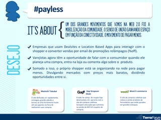 #payless
                                             UM DOS GRANDES MOVIMENTOS QUE VIMOS NA WEB 2.0 FOI A
         IT’S ABOUT                          MOBILIZAÇÃO DA COMUNIDADE, O SENSO DE UNIÃO GANHANDO ESPAÇO
                                             EM FUNÇÃO DA CONECTIVIDADE. O MOVIMENTO DE PAGAR MENOS.
DESEJO
           Empresas que usam Dealsites e Location Based Apps para interagir com o
           shopper e converter vendas por email de promoções relâmpagos (%off).
           Varejistas agora têm a oportunidade de falar com o consumidor quando ele
           planeja uma compra, entra na loja ou comenta algo sobre o produto.
           Somado a isso, o próprio shopper está se organizando na rede para pagar
           menos. Divulgando mercados com preços mais baratos, dividindo
           oportunidades entre si.


                     Mainichi Tokubai                         Gap Gropoun                       Woot E-commerce
                                                              Deals
          O site dinfundiu-se rapidamente,          A rede de varejo de roupas Gap   O site de compras coletivas que
          conseguiu grande adesão e                 desenvolveu em parceria com o    coloca a venda produtos de
          tornou-se uma ferramenta muito            site de compras coletivas        forncedores que estão parados
          útil aos japones na hora de               Groupon uma ação que culminou    em grandes estoques.
          realizarem suas compras.                  na venda de 445 mil coupons de
                                                    compras.
 