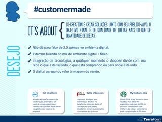 #customermade
                                               CO-CREATION É CRIAR SOLUÇÕES JUNTO COM SEU PÚBLICO-ALVO. O
         IT’S ABOUT                            OBJETIVO FINAL É DE QUALIDADE DE IDÉIAS MAIS DO QUE DE
                                               QUANTIDADE DE IDÉIAS.
DESEJO
          Não dá para falar de 2.0 apenas no ambiente digital.
          Estamos falando do mix de ambiente digital + físico.
          Integração de tecnologias, a qualquer momento o shopper divide com sua
          rede o que está fazendo, o que está comprando ou para onde está indo .
          O digital agregando valor à imagem do varejo.




                     Dell Idea Storm                            Battle of Concepts                My Starbucks Idea

          Através de uma ferramenta de                Empresas divulgam seus            Desde 2008, o My Starbucks Ideas
          colaboração, a Dell abriu um                problemas e desafios na           recebeu mais de 80 mil
          canal de conversa com seus                  plataforma online do Battle of    sugestões, com mais de 180 mil
          clientes para receber novas ideias          Concepts na qual jovens           usuários contribuindo com
          e sugestões ao negócio da                   estudantes enviam suas soluções   milhares de votos e comentários
          empresa.                                    e competem por prêmios.           para a implantação de 50 delas.
 