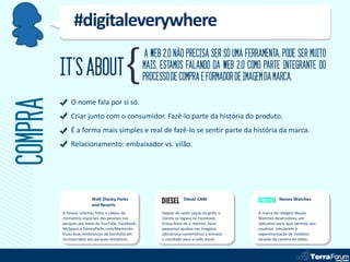 #digitaleverywhere
                                                  A WEB 2.0 NÃO PRECISA SER SÓ UMA FERRAMENTA, PODE SER MUITO
         IT’S ABOUT                               MAIS. ESTAMOS FALANDO DA WEB 2.0 COMO PARTE INTEGRANTE DO
                                                  PROCESSO DE COMPRA E FORMADOR DE IMAGEM DA MARCA.
COMPRA
             O nome fala por si só.
             Criar junto com o consumidor. Fazê-lo parte da história do produto.
             É a forma mais simples e real de fazê-lo se sentir parte da história da marca.
             Relacionamento: embaixador vs. vilão.




                       Walt Disney Parks                            Diesel CAM                          Neuvo Watches
                       and Resorts
         A Dinesy solicitou fotos e vídeos de           Depois de vestir peças da grife, o   A marca de relógios Neuvo
         momentos especiais das pessoas nos             cliente se logava no Facebook,       Watches desenvolveu um
         parques por meio de YouTube, Facebook,         tirava fotos de si mesmo, fazia      aplicativo para ique permite aos
         MySpace e DisneyParks.com/Memories.            pequenos ajustes nas imagens,        usuários simularem a
         Essas boas lembranças de famíliaforam          adicionava comentários e enviava     experimentação de modelos
         incorporados aos parques temáticos             o resultado para a rede social       através da camera de vídeo..
 