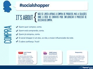#socialshopper
                                               NÃO SE LIMITA APENAS À COMPRA DE PRODUTOS, MAS A SOLUÇÕES
         IT’S ABOUT                            ONDE A REDE DE CONTATOS PODE INFLUENCIAR O PROCESSO DE
                                               DECISÃO DE COMPRA.
COMPRA
           Quem quer comprar, conta.
           Quem está comprando, conta.
           Quem já comprou, conta.
           O social shopper é um dos, se não, o maior influenciador da rede.
           É sobre confiança. Trust!




                     Levi’s Friends                             ByMK Fashion                    Shopsocial.ly
                     Store                                      Social Network
          Em abril de 2010, poucos dias              Como em uma brincadeira de      Oferece aos consumidores uma
          após o Facebook lançar o botão             troca de roupa de bonecas, os   plataforma para manter contato
          “Like” , a Levi’s incorporou o             usuários da rede podem se       com seus amigos e outros que
          recurso a todos os produtos de             cadastrar gratuitamente para    desejem compartilhar
          sua loja online e possibilitou uma         criar seus próprios looks.      recomendações de produtos ou
          nova maneira de interatividade.                                            compras.
 