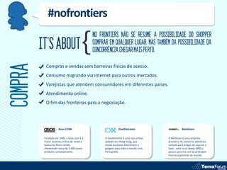 #nofrontiers
                                             NO FRONTIERS NÃO SE RESUME A POSSIBILIDADE DO SHOPPER
         IT’S ABOUT                          COMPRAR EM QUALQUER LUGAR, MAS TAMBÉM DA POSSIBILIDADE DA
                                             CONCORRÊNCIA CHEGAR MAIS PERTO.
COMPRA
           Compras e vendas sem barreiras físicas de acesso.
           Consumo migrando via internet para outros mercados.
           Varejistas que atendem consumidores em diferentes países.
           Atendimento online.
           O fim das fronteiras para a negociação.




                     Asos.COM                                 DealExtreme                        Netshoes

          Fundada em 2000, a Asos.com é a          O DealExtreme é uma loja online,   A NetShoes é uma empresa
          maior varejista online de moda e         sediada em Hong Kong, que          brasileira de comércio eletrônico
          beleza do Reino Unido,                   vende produtos eletrônicos e       voltada para artigos de esporte e
          oferecendo cerca de 2.000 novos          gadgets para todo o mundo com      lazer , está no ar desde 2000 e
          produtos semanalmente.                   frete grátis.                      possui parceria com as principais
                                                                                      marcas esportivas do mundo.
 