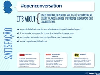 #openconversation
                                                 O MAIS IMPORTANTE NO MUNDO DO VAREJO 2.0 É SER TRANSPARENTE.
             IT’S ABOUT                          ESTAMOS FALANDO DA GRANDE OPORTUNIDADE DE INTERAÇÃO COM O
                                                 CONSUMIDOR FINAL.
SATISFAÇÃO
               A possibilidade de manter um relacionamento próximo do shopper.
               É sobre criar um canal de comunicação ágill e transparente.
               As relações estabelecidas em igualdade, sem hierarquias.
               A marca ganha embaixadores.




                         Alice Disse                              Economizator                        Need help?
                                                                  Ponto Frio
              A interação altamente pessoal da         Além de praticar atendimento via    A rede de varejos americana
              proprietária de uma pequena              twitter, a rede de varejos possuí   desenvolveu uma ação no Twitter
              rede de varejo de acessórios             um aplicativo no Facebook, o        chama TwelpForce, na qual os
              femininos rendeu ao perfil da            Economizator, que gera              próprios funcionários da empresa
              empresa no Twitter o número de           descontos dos produtos do site      passaram a responder a dúvidoas
              22.000 seguidores.                       para fãs da página na rede.         dos clientes via Twitter.
 