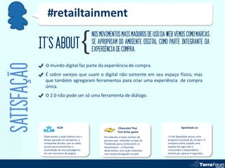 #retailtainment
                                                 NOS MOVIMENTOS MAIS MADUROS DE USO DA WEB VEMOS COMO MARCAS
             IT’S ABOUT                          SE APROPRIAM DO AMBIENTE DIGITAL COMO PARTE INTEGRANTE DA
                                                 EXPERIÊNCIA DE COMPRA.
SATISFAÇÃO
               O mundo digital faz parte da experiência de compra.
               É sobre varejos que usam o digital não somente em seu espaço físico, mas
               que também agregaram ferramentas para criar uma experiência de compra
               única.
               O 2.0 não pode ser só uma ferramenta de diálogo.




                         KLM                                      Chevrolet Thai                      Speedsale.se
                                                                  Test Drive game
              Observando o quão tedioso era o          Percebendo o baixo número de         O site Speedsale possui uma
              tempo passado no aeroporto, a            pessoas que visitando as lojas da   proposta inusitada de compra. O
              companhia decidiu usar as redes          Thailândia para conhecerem os       varejista online propõe uma
              sociais para transformar a               lançamentos , a Chevrolet           espécie de jogo com o
              insatisfação de seus passageiros         desenvolveu uma ação interativa     consumidor e disponibiliza
              em um momento de alegria.                com ampla divulgação na web.        ofertas por apenas 4 segundos.
 