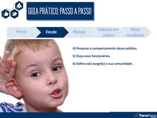 GUIA PRÁTICO: PASSO A PASSO

Pense                                       Coloque em            Meça
               Escute      Planeje
                                              prática           resultados

                           4) Pesquise o comportamento desse público.

                           5) Ouça seus funcionários.

                           6) Defina o(s) target(s) e sua comunidade .
 