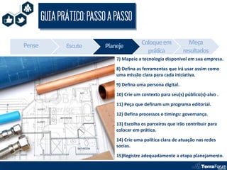 GUIA PRÁTICO: PASSO A PASSO

Pense                                      Coloque em             Meça
               Escute      Planeje
                                             prática            resultados
                               7) Mapeie a tecnologia disponível em sua empresa.
                               8) Defina as ferramentas que irá usar assim como
                               uma missão clara para cada iniciativa.
                               9) Defina uma persona digital.
                               10) Crie um contexto para seu(s) público(s)-alvo .
                               11) Peça que definam um programa editorial.
                               12) Defina processos e timings: governança.
                               13) Escolha os parceiros que irão contribuir para
                               colocar em prática.
                               14) Crie uma política clara de atuação nas redes
                               socias.
                               15)Registre adequadamente a etapa planejamento.
 