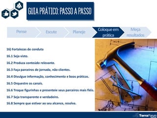 GUIA PRÁTICO: PASSO A PASSO

       Pense                                                     Coloque em     Meça
                            Escute              Planeje
                                                                   prática    resultados

16) Fortalezas de conduta
16.1 Seja visto.
16.2 Produza conteúdo relevante.
16.3 Faça parceiros de jornada, não clientes.
16.4 Divulgue informação, conhecimento e boas práticas.
16.5 Orquestre os canais.
16.6 Troque figurinhas e presenteie seus parceiros mais fiéis.
16.7 Seja transparente e verdadeiro.
16.8 Sempre que estiver ao seu alcance, resolva.
 