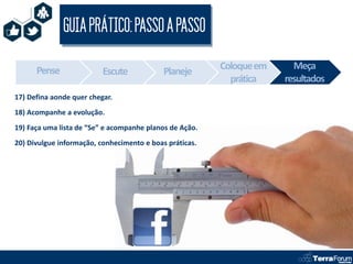 GUIA PRÁTICO: PASSO A PASSO

      Pense                                              Coloque em     Meça
                          Escute            Planeje
                                                           prática    resultados
17) Defina aonde quer chegar.
18) Acompanhe a evolução.
19) Faça uma lista de “Se” e acompanhe planos de Ação.
20) Divulgue informação, conhecimento e boas práticas.
 