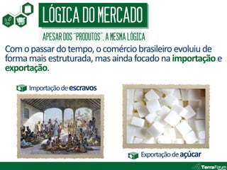LÓGICA DO MERCADO
          APESAR DOS “PRODUTOS”, A MESMA LÓGICA
Com o passar do tempo, o comércio brasileiro evoluiu de
forma mais estruturada, mas ainda focado na importação e
exportação.
      Importação de escravos




                                             Exportação de açúcar
 
