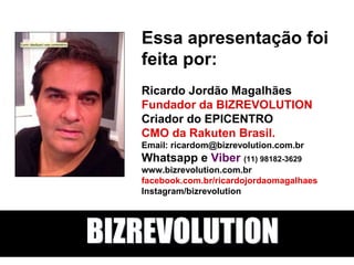 Essa apresentação foi
feita por:
Ricardo Jordão Magalhães
Fundador da BIZREVOLUTION
Criador do EPICENTRO
CMO da Rakuten Brasil.
Email: ricardom@bizrevolution.com.br
Whatsapp e Viber (11) 98182-3629
www.bizrevolution.com.br
facebook.com.br/ricardojordaomagalhaes
Instagram/bizrevolution
BIZREVOLUTION
 