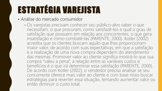ESTRATÉGIA VAREJISTA
• Análise do mercado consumidor
– Os varejistas precisam conhecer seu público-alvo saber o que
necessitam, o que procuram, como satisfazê-los e qual o grau de
satisfação que possuem em relação aos concorrentes, o que gera
insatisfação e como combatê-las (PARENTE, 2000). Kotler (2002)
acredita que os clientes buscam aquilo que lhes proporcionam
maior valor, de acordo com suas expectativas, em que a satisfação
e a realização de uma nova compra dependem do atendimento
das mesmas. Promover valor ao cliente significa mostrá-lo que sua
compra “valeu a pena”, a relação entre as variáveis custos e
benefícios é o que irá determinar essa satisfação (PARENTE, 2000).
De acordo com Kotler (2002), o vendedor precisa analisar se seu
concorrente oferece mais valor ao cliente e com base nisso buscar
estratégias para reverter essa situação, tentando aumentar valor ou
então diminuir o custo total.
 