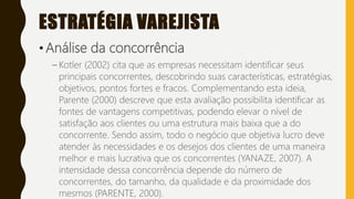 ESTRATÉGIA VAREJISTA
• Análise da concorrência
– Kotler (2002) cita que as empresas necessitam identificar seus
principais concorrentes, descobrindo suas características, estratégias,
objetivos, pontos fortes e fracos. Complementando esta ideia,
Parente (2000) descreve que esta avaliação possibilita identificar as
fontes de vantagens competitivas, podendo elevar o nível de
satisfação aos clientes ou uma estrutura mais baixa que a do
concorrente. Sendo assim, todo o negócio que objetiva lucro deve
atender às necessidades e os desejos dos clientes de uma maneira
melhor e mais lucrativa que os concorrentes (YANAZE, 2007). A
intensidade dessa concorrência depende do número de
concorrentes, do tamanho, da qualidade e da proximidade dos
mesmos (PARENTE, 2000).
 
