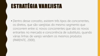 ESTRATÉGIA VAREJISTA
• Dentro desse conceito, existem três tipos de concorrentes,
os diretos, que são varejistas do mesmo segmento que
concorrem entre si; novos concorrentes que são os novos
entrantes no mercado e concorrência de substituto, quando
várias linhas de varejo vendem os mesmos produtos
(PARENTE, 2000).
 