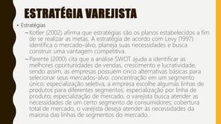 ESTRATÉGIA VAREJISTA
• Estratégias
– Kotler (2002) afirma que estratégias são os planos estabelecidos a fim
de se realizar as metas. A estratégia de acordo com Levy (1997)
identifica o mercado-alvo, planeja suas necessidades e busca
construir uma vantagem competitiva.
– Parente (2000) cita que a análise SWOT ajuda a identificar as
melhores oportunidades de vendas, crescimento e lucratividade,
sendo assim, as empresas possuem cinco alternativas básicas para
selecionar seus mercados-alvo: concentração em um segmento
único; especialização seletiva, a empresa escolhe algumas linhas de
produtos para diferentes segmentos; especialização por linha de
produto; especialização de mercado, o varejista busca atender as
necessidades de um certo segmento de consumidores; cobertura
total de mercado, o varejista deseja atender às necessidades da
maioria das linhas de segmentos do mercado.
 