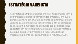 ESTRATÉGIA VAREJISTA
• As estratégias empresariais podem estar relacionadas com a
diferenciação e o posicionamento das empresas, em que a
primeira consiste em criar um conjunto de diferenças de um
varejista para com os seus concorrentes, a fim de conseguir
se destacar no mercado. Já a segunda são os esforços que
consistem em diferenciar um varejista do resto do mercado,
para que possa ser percebido e ocupar uma posição
marcante na mente dos consumidores (PARENTE, 2000).
 