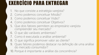 EXERCÍCIO PARA ENTREGAR
1. No que consiste a estratégia varejista?
2. Como podemos conceituar Missão?
3. Como podemos conceituar Visão?
4. Como podemos conceituar Objetivos?
5. Que dois fatores permitem ao empresário varejista
compreender seu mercado?
6. O que são variáveis ambientais?
7. Como é executada a análise ambiental?
8. O que significa promover valor ao cliente?
9. Quais fatores podemos destacar na definição de uma análise
do mercado consumidor?
10. Porque é importante a análise da concorrência?
 