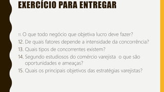 EXERCÍCIO PARA ENTREGAR
11. O que todo negócio que objetiva lucro deve fazer?
12. De quais fatores depende a intensidade da concorrência?
13. Quais tipos de concorrentes existem?
14. Segundo estudiosos do comércio varejista o que são
oportunidades e ameaças?
15. Quais os principais objetivos das estratégias varejistas?
 