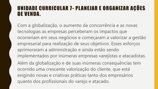 UNIDADE CURRICULAR 7- PLANEJAR E ORGANIZAR AÇÕES
DE VENDA.
Com a globalização, o aumento da concorrência e as novas
tecnologias as empresas perceberam os impactos que
ocorreriam em seus negócios e começaram a valorizar a gestão
empresarial para realização de seus objetivos. Esses esforços
aprimoraram a administração e ainda estão sendo
implementados por inúmeras empresas varejistas e atacadistas.
Além da globalização e de suas inúmeras consequências tem
ocorrido uma crescente valorização do cliente, que está
exigindo novas e criativas práticas tanto dos empresários
quanto dos profissionais do varejo e atacado.
 