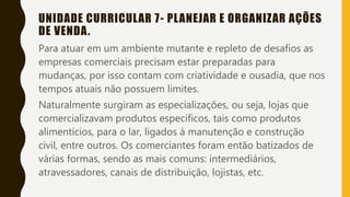 UNIDADE CURRICULAR 7- PLANEJAR E ORGANIZAR AÇÕES
DE VENDA.
Para atuar em um ambiente mutante e repleto de desafios as
empresas comerciais precisam estar preparadas para
mudanças, por isso contam com criatividade e ousadia, que nos
tempos atuais não possuem limites.
Naturalmente surgiram as especializações, ou seja, lojas que
comercializavam produtos específicos, tais como produtos
alimentícios, para o lar, ligados à manutenção e construção
civil, entre outros. Os comerciantes foram então batizados de
várias formas, sendo as mais comuns: intermediários,
atravessadores, canais de distribuição, lojistas, etc.
 