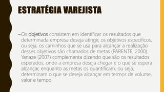 ESTRATÉGIA VAREJISTA
–Os objetivos consistem em identificar os resultados que
determinada empresa deseja atingir, os objetivos específicos,
ou seja, os caminhos que se usa para alcançar a realização
desses objetivos são chamados de metas (PARENTE, 2000).
Yanaze (2007) complementa dizendo que são os resultados
esperados, onde a empresa deseja chegar e o que se espera
alcançar, enquanto as metas os quantificam, ou seja,
determinam o que se deseja alcançar em termos de volume,
valor e tempo.
 