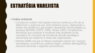 ESTRATÉGIA VAREJISTA
• Análise ambiental
– Consiste em coletar informações internas e externas a fim de se
determinar o potencial que certa empresa possui, objetivando a
análise das tendências que podem representar oportunidades ou
ameaças (BOONE; KURTZ, 2009). Yanaze (2007) complementa
afirmando que conhecer e monitorar esse ambiente se faz
necessário no momento da tomada de decisão estratégica
relacionada aos objetivos e metas das organizações.
– Parente (2000) cita que os fatores analisados devem ser: avanços
tecnológicos, econômicos, políticos-legais, variáveis demográficas,
estrutura domiciliar e aspectos socioculturais.
 