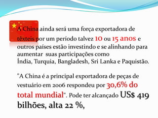 A China ainda será uma força exportadora de
têxteis por um período talvez 10 ou 15 anos e
outros países estão investindo e se alinhando para
aumentar suas participações como
Índia, Turquia, Bangladesh, Sri Lanka e Paquistão.

"A China é a principal exportadora de peças de
vestuário em 2006 respondeu por 30,6% do
total mundial". Pode ter alcançado US$ 419
bilhões, alta 22 %,
 