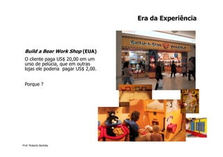 Era da Experiência




 Build a Bear Work Shop (EUA)
 O cliente paga US$ 20,00 em um
 urso de pelúcia, que em outras
 lojas ele poderia pagar US$ 2,00.


 Porque ?




Prof. Roberto Bertolla
 
