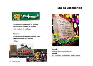 Era da Experiência




       • Fazendinha com animais de verdade
       • Funcionários vestidos de animais
       • Mix limitado de produtos


       Números:
       • Faturamento de US$ 300 milhões 2007
       • 400 mil clientes por semana
       • 4 lojas




                                               Regra 1:
                                               O Consumidor sempre está certo !
                                               Regra 2:
                                               Se o consumidor estiver errado, releia a regra 1



Prof. Roberto Bertolla
 