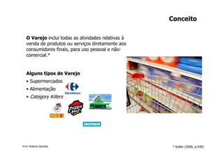 Conceito

   O Varejo inclui todas as atividades relativas à
   venda de produtos ou serviços diretamente aos
   consumidores finais, para uso pessoal e não-
   comercial.*


   Alguns tipos de Varejo
   • Supermercados
   • Alimentação
   • Category Killers




Prof. Roberto Bertolla                                * Kotler (2000, p.540)
 