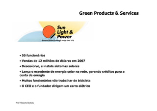 Green Products & Services




    • 50 funcionários
    • Vendas de 12 milhões de dólares em 2007
    • Desenvolve, e instala sistemas solares
    • Lança o excedente de energia solar na rede, gerando créditos para a
    conta de energia
    • Muitos funcionários vão trabalhar de bicicleta
    • O CEO e o fundador dirigem um carro elétrico




Prof. Roberto Bertolla
 