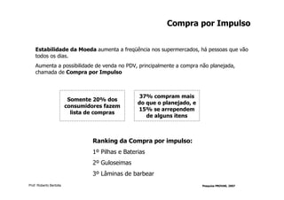 Compra por Impulso


    Estabilidade da Moeda aumenta a freqüência nos supermercados, há pessoas que vão
    todos os dias.
    Aumenta a possibilidade de venda no PDV, principalmente a compra não planejada,
    chamada de Compra por Impulso



                                                    37% compram mais
                          Somente 20% dos
                                                   do que o planejado, e
                         consumidores fazem
                                                   15% se arrependem
                           lista de compras
                                                      de alguns itens



                                  Ranking da Compra por impulso:
                                  1º Pilhas e Baterias
                                  2º Guloseimas
                                  3º Lâminas de barbear
Prof. Roberto Bertolla                                                     Pesquisa PROVAR, 2007
 