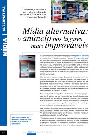 ALTERNATIVA
                            Academias, sanitários e
                             porta de elevador, não
                          existe local fixo para esse
                                 tipo de publicidade




                         Mídia alternativa:
                       o anúncio nos lugares
MÍDIA |




                           mais improváveis
                                                           O sujeito chega num prédio e encontra propaganda na porta do elevador,
                                                           entra e tem uma TV de LCD mostrando a previsão do tempo entremeada
                                                           por novos anúncios. Depois sente vontade de ir ao sanitário e se depara com
                                                           uma peça publicitária na parede. A cena descrita é cada vez mais comum
                                                           nos dias de hoje, principalmente nas grandes cidades, onde a chamada
                                                           mídia alternativa encontra espaço. Visando atingir o público nos locais mais
                                                           improváveis, as agências de publicidade têm buscado esse tipo de mídia
                                                           como uma forma de tornar um produto ou serviço mais conhecido para uma
                                                           clientela segmentada.

                                                           Mída alternativa é qualquer meio que não seja parte dos veículos tradicionais,
                                                           como TV, rádio, jornal, revista e outdoor. Segundo a executiva de contas da
                                                           gráfica Santa Bárbara, Ana Paula Lima, em Salvador tem crescido esse tipo
                                                           de demanda em pontos de ônibus, banheiros e elevadores. Ela esclarece
                                                           que ao contrário do que muita gente pensa, o folheto de divulgação não
                                                           é considerado uma mídia alternativa, mas uma forma de promoção de um
                                                           empreendimento, de uma peça de teatro.

                                                           Segundo ela, nem todas as gráficas trabalham com o formato exigido para
                                                           esse tipo de anúncio, por isso o empresário que pretende investir nesse
                                                           segmento e não tem uma agência, deve estar ciente que o preço final pode
                                                           ficar um pouco alto. Segundo Ana Paula, a mídia alternativa é feita geral-
                                                           mente por empresas de médio e grande portes, interessadas em reforçar
                                                           a marca e não tanto em vender produtos ou serviços.

                                                           Para o pequeno empresário, ela recomenda formas mais diretas de divul-
                                                           gação para atingir a clientela, como folders, folhetos e anúncios em rádio.
                                                           “As grandes empresas têm capital para fortalecer a marca em mais de um
                                                           veículo de comunicação”, afirma Ana Paula.
              “As grandes empresas têm
                                                           “É totalmente diferente da mídia de massa, que busca atingir grandes públicos.
              capital para fortalecer a marca
                                                           A intenção é segmentar o investimento e otimizar os recursos, direcionando
              em mais de um veículo de
                                                           a verba para o lugar certo”, diz a empresária, assinalando que a mídia indoor
              comunicação”
                                                           pode ser colocada no banheiro, na porta do elevador, em escritório.




 12                            Revista Varejo Vivo • Ano 3 • Nº 5 • Maio, 2008
 