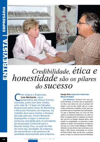empresária
ENTREVISTA |




                   Credibilidade, ética e
               honestidade são os pilares
                     do sucesso
               C
                     om alegria e disposição,                            Varejo Vivo: Como foi o início das
                     Lise Weckerle, sócia-                               Óticas Ernesto?
                     proprietária das Óticas Ernesto,                        Lise Weckerle: Começou com meu pai,
                                                                         Ernest Weckele, um homem que se especializou
               comanda, junto com dois irmãos,
                                                                         em ótica numa época em que as pessoas mal
               uma rede de 14 lojas em Salvador.                         sabiam o que era isso. Desde cedo eu e meus
               Responsável pelas áreas de Marketing                      irmãos começamos a trabalhar na loja, pois meu
               e Recursos Humanos da empresa, ela                        pai achava que era importante esse aprendizado.
               trabalha duro para manter a herança                       Fui para a Alemanha fazer um curso de nível
                                                                         superior em Ciências Econômicas e ao voltar ao
               deixada pelo pai, Ernest Weckerle.
                                                                         Brasil, na década de 60, fui trabalhar na primeira
               Acompanhe a seguir a entrevista                           loja, que fica na Piedade. Naquela época, dava
               exclusiva concedida pela ex-presidente                    suporte na contabilidade, na tesouraria e ainda
               da Associação Comercial para a                            ajudava no balcão. Sem abandonar as lições de
               Revista Varejo Vivo, na qual ela fala                     meu pai, eu e meus irmãos Wolfgang e Wilhelm
                                                                         Weckerle (os dois últimos mais conhecidos como
               do início das atividades da empresa,
                                                                         Buba e Willi) damos continuidade ao sucesso
               da concorrência e do processo de                          da Ótica Ernesto. Hoje, aos 60 anos, a empresa
               qualidade desenvolvido pela empresa.                      possui 14 lojas. Eu cuido das áreas de Marketing


 14                    Revista Varejo Vivo • Ano 3 • Nº 5 • Maio, 2008
 