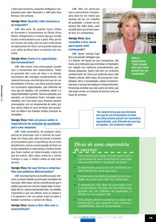 e Recursos Humanos, enquanto Wolfgang é res-             LW: Não me preocupo
                       ponsável pelo setor financeiro e Willi pela área     com a concorrência. O empre-
                       técnica e de compras.                                sário deve ter em mente que
                                                                            quando ele faz um trabalho
                       Varejo Vivo: Quando rede começou a                   de qualidade, o cliente vai ser
                       se expandir?                                         sempre fiel. Além disso, você
                           LW: Nos anos 70, quando meus irmãos              só pode dizer que é bom quan-
                       se formaram e incorporamos as Óticas Viúva           do tem um comparativo.
                       Neves. Antigamente, a mesma loja que vendia
                       óculos comercializava ouro e jóias. Meu pai foi      Varejo Vivo: Que
                       um homem de visão, pois foi para a Alemanha          conselho a Sra. daria
                       se especializar em ótica numa grande empresa         para quem está
                       e ao voltar ao Brasil abriu a empresa com seu        começando?
                       nome.                                                     LW: Quem começa hoje
                                                                            tem uma grande vantagem que                                 Sobre a
                       Varejo Vivo: Como é a capacitação
                                                                            é o Sebrae. Na época em que começamos, não                  concorrência:
                       dos funcionários?
                                                                            havia uma instituição que orientasse o empresário           “Você só pode
                           LW: Nós temos uma preocupação grande             em relação aos melhores procedimentos, que                  dizer que é bom
                       com o treinamento dos colaboradores. Todos           fizesse pesquisas. Quem não tem um profundo                 quando tem um
                       os gerentes têm curso de ótica e os demais           conhecimento do ramo que pretende atuar está                comparativo”
                       funcionários são treinados constantemente. Da        fadado a fechar. Além disso, ele precisa ter credi-
                       mesma forma que uma farmácia tem que ter um          bilidade, ética e honestidade, pilares fundamen-
                       farmacêutico à frente, uma ótica precisa possuir     tais para o sucesso de qualquer empreendimento.
Fotos: Adelmo Borges




                       um funcionário especializado, pois diferente de      Ele precisa acreditar que vale a pena ser sério, que
                       uma loja de sapatos, nós vendemos saúde e a          não pode vender um produto de terceira como se
                       responsabilidade é grande. Semana passada, por       fosse de primeira.
                       exemplo, os funcionários foram treinados para
                       trabalhar com uma lente nova. Estamos sempre
                       preocupados com os lançamentos do setor, por
                       isso vamos todos os anos às feiras que aconte-
                       cem na Itália e nos Estados Unidos conhecer as                                   “Da mesma forma que uma farmácia
                       novidades.                                                                       tem que ter um farmacêutico à frente,
                                                                                                        uma ótica precisa possuir um funcionário
                       Varejo Vivo: Fale um pouco sobre a
                                                                                                        especializado, pois diferente de uma loja
                       importância do controle de qualidade                                             de sapatos, nós vendemos saúde”
                       para uma empresa.
                           LW: Todo empresário, de qualquer ramo,
                       precisa se preocupar com o controle de quali-
                       dade. Em nosso caso, além de treinar e orientar
                       os funcionários para a importância de um bom
                       atendimento, temos a preocupação de fazer os              Dicas de uma empresária
                       óculos adaptados a cada pessoa. Existem lentes
                       que ficam melhor em determinados rostos do
                                                                                 de sucesso
                       que em outros. Além disso, antes de o cliente               	 Todo empresário deve se preocupar com a
                       começar a usar, o médico avalia se está tudo                  capacitação de seus funcionários, para que
                       correto.                                                      eles acompanhem a evolução do setor;

                       Varejo Vivo: De que forma a empresa                         	 O empresário precisa ter um profundo co-
                       lida com públicos diferenciados?                              nhecimento do ramo que atua;
                           LW: Acompanhamos as tendências para ofe-                	 É importante também acompanhar as novi-
                       recer a nossos clientes as principais novidades do            dades do setor para não ficar defasado;
                       mercado. Além disso, temos consciência de que o
                       público que procura uma de nossas lojas na Gari-
                                                                                   	 O empresário não deve se preocupar com
                                                                                     a concorrência. Ele deve ter em mente que
                       baldi não é o mesmo da Avenida Sete. Um detalhe
                                                                                     quando faz um trabalho de qualidade, o
                       importante é que nos últimos anos as classes C
                                                                                     cliente vai ser sempre fiel.
                       e D passaram a ter um acesso maior ao setor e
                       também aumentou o número de óticas.                         	 Três pilares devem sustentar as ações dos
                                                                                     empresários que querem fazer sucesso:
                       Varejo Vivo: Como a Sra. lida com a                           credibilidade, ética e honestidade.
                       concorrência?


                                                                                 Revista Varejo Vivo • Ano 3 • Nº 5 • Maio, 2008                      15
 