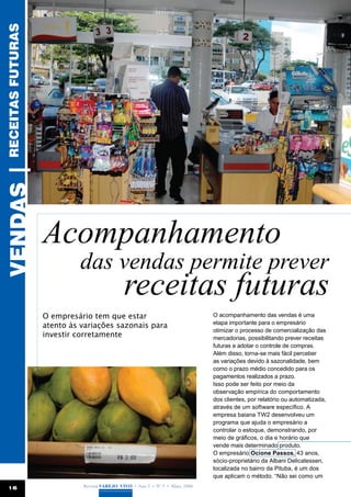 receitas futuras
vendas |




                   Acompanhamento
                            das vendas permite prever
                                              receitas futuras
                   O empresário tem que estar                                  O acompanhamento das vendas é uma
                                                                               etapa importante para o empresário
                   atento às variações sazonais para
                                                                               otimizar o processo de comercialização das
                   investir corretamente                                       mercadorias, possibilitando prever receitas
                                                                               futuras e adotar o controle de compras.
                                                                               Além disso, torna-se mais fácil perceber
                                                                               as variações devido à sazonalidade, bem
                                                                               como o prazo médio concedido para os
                                                                               pagamentos realizados a prazo.
                                                                               Isso pode ser feito por meio da
                                                                               observação empírica do comportamento
                                                                               dos clientes, por relatório ou automatizada,
                                                                               através de um software específico. A
                                                                               empresa baiana TW2 desenvolveu um
                                                                               programa que ajuda o empresário a
                                                                               controlar o estoque, demonstrando, por
                                                                               meio de gráficos, o dia e horário que
                                                                               vende mais determinado produto.
                                                                               O empresário Ocione Passos, 43 anos,
                                                                               sócio-proprietário da Albani Delicatessen,
                                                                               localizada no bairro da Pituba, é um dos
                                                                               que aplicam o método. “Não sei como um
 16                          Revista Varejo Vivo • Ano 3 • Nº 5 • Maio, 2008
 