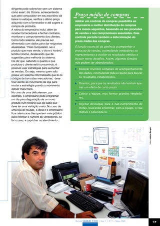 dirigente pode sobreviver sem um sistema
como esse”, diz Ocione, acrescentando
que pelo computador em seu escritório dá      Prazo médio de compras
baixa no estoque, verifica o último preço
                                              Adotar um controle de compras possibilita ao
adquirido com o fornecedor e até sugere a
compra de produtos.                           empresário a melhor distribuição de compras
A rotina do empresário inclui, além de        para meses seguintes, baseando-se nas previsões
receber fornecedores e fechar contratos,      de vendas e nos compromissos assumidos. Esse
monitorar o comportamento dos clientes.       controle permite também a determinação do
Como todo sistema, ele precisa ser            prazo médio das compras.
alimentado com dados para dar respostas
atualizadas. “Pelo computador, sei o          É função essencial da gerência acompanhar o
produto que mais vende, o dia e o horário”,   processo de vendas, estimulando vendedores ou
lembra Ocione, destacando que dá              representantes a avaliar os resultados obtidos e
sugestões para melhoria do sistema.           buscar novos desafios. Assim, algumas funções
Ele diz que, sabendo o quanto e que
                                              não podem ser abandonadas:
produtos o cliente está consumindo, é
possível usar estratégias para aumentar        	 Realizar reuniões semanais de acompanhamento
as vendas. Ou seja, mesmo quem não
                                                 dos dados, estimulando toda a equipe para buscar
possui um sistema informatizado que lê os
                                                 os resultados estabelecidos.
códigos de barra das mercadorias, deve
ficar atento ao movimento da loja para
                                               	 Orientar, para que os resultados não tenham ape-
mudar a estratégia quando o movimento
                                                 nas um efeito de curto prazo.
estiver mais fraco.
No caso de uma delicatessen, por               	 Cobrar a equipe, mas formar grandes vendedo-
exemplo, o empresário pode programar
                                                 res.
um dia para degustação de um novo
produto num horário que ele sabe que           	 Rejeitar desculpas para o não-cumprimento de
deve ter uma visitação maior. No caso de
                                                 metas, buscando encontrar, com a equipe, o real
uma loja de roupas, o ideal é o empresário
                                                 motivo e solucioná-lo.
ficar atento aos dias que tem mais público
para reforçar o número de vendedores, se
for o caso, e caprichar no atendimento.




                                                                                                    Fotos: Adelmo Borges




                                              Revista Varejo Vivo • Ano 3 • Nº 5 • Maio, 2008                              17
 