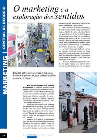 O marketing e a
central de negócio


                     exploração dos sentidos
                                                                                 enquanto uma cena vista uma única vez pode nos
                                                                                 marcar para sempre”, afirma Renata.
                                                                                        Mas a consultora ressalva que a exploração
                                                                                 do olfato é muito utilizada em lojas de artigos es-
                                                                                 portivos, indústria da moda e automotiva. “Quem
                                                                                 não gosta de cheiro de carro novo?”. Segundo
                                                                                 Renata, existem estudos que indicam fragrâncias
                                                                                 para estimular a compra de artigos esportivos.
                                                                                 “Clínicas e hospitais têm cheiro definido pelas es-
                                                                                 sências que trazem impressão de limpeza”, lembra
                                                                                 a consultora que também atua na coordenação
                                                                                 de marketing de um grupo de saúde.
                                                                                        Renata menciona os aromas de café e canela,
                                                                                 que provocam a sensação de estar em casa e
MARKETING |




                                                                                 aumentam o tempo de permanência numa loja. O
                                                                                 dizer “Aromatizado artificialmente” é freqüente em
                                                                                 uma infinidade de produtos e é claro, influenciam
                                                                                 nossa decisão de compra.
                                                                                        Já os sons, segundo ela, podem ser nota-
                                                                                 dos em supermercados, onde músicas calmas
                                                                                 e relaxantes são utilizadas em dias com pouco



                     Estudos sobre cores e suas influências
                     definem logomarcas, que podem acalmar
                     ou agitar o cliente


                                   Num mercado cada vez mais dinâmico
                             e competitivo, o marketing sensorial, quando
                             adotado corretamente principalmente no varejo, é
                             uma ferramenta bastante eficiente. “A exploração
                             dos cinco sentidos no marketing não é uma novi-
                             dade, mas o estudo de seus efeitos é recente e
                             seu uso sem exageros ou imposição é altamente
                             recomendado pelo marketing moderno”, diz a
                             consultora Renata Monteiro.
                                   A visão tem sido o sentido mais explorado
                             nessa modalidade de marketing. Segundo Renata,
                             estudos sobre cores e suas influências definem
                             logomarcas, que podem acalmar ou agitar o
                             cliente. “O design dos produtos segue cada vez
                             mais os efeitos que são causados no consumi-
                             dor”, observa.
                                   A exploração da visão se fundamenta em
                             pesquisas que indicam ser a memória visual mais
                             eficiente que a auditiva ou olfativa. “Daí o fato
                             de termos que ouvir uma música ou sentir um
                             cheiro várias vezes para nos lembrarmos destes,




 18                          Revista Varejo Vivo • Ano 3 • Nº 5 • Maio, 2008
 