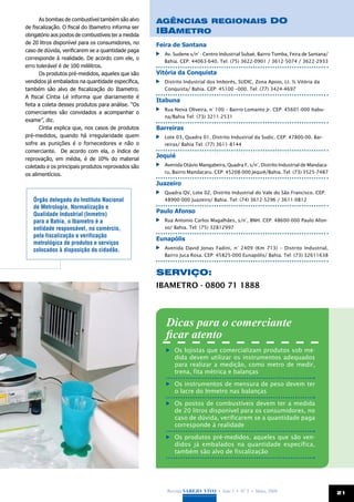 As bombas de combustível também são alvo        Agências Regionais do
de fiscalização. O fiscal do Ibametro informa ser
obrigatório aos postos de combustíveis ter a medida
                                                      Ibametro
de 20 litros disponível para os consumidores, no      Feira de Santana
caso de dúvida, verificarem se a quantidade paga
                                                       	 Av. Sudene s/n° - Centro Industrial Subaé, Bairro Tomba, Feira de Santana/
corresponde à realidade. De acordo com ele, o
                                                         Bahia. CEP: 44063-640. Tel: (75) 3622-0901 / 3612-5074 / 3622-2933
erro tolerável é de 100 mililitros.
      Os produtos pré-medidos, aqueles que são        Vitória da Conquista
vendidos já embalados na quantidade específica,        	 Distrito Industrial dos Imborés, SUDIC, Zona Apoio, Lt. ½ Vitória da
também são alvo de fiscalização do Ibametro.             Conquista/ Bahia. CEP: 45100 –000. Tel: (77) 3424-4697
A fiscal Cíntia Lé informa que diariamente é
                                                      Itabuna
feita a coleta desses produtos para análise. “Os
                                                       	 Rua Neiva Oliveira, n° 100 – Bairro Lomanto Jr. CEP: 45601-000 Itabu-
comerciantes são convidados a acompanhar o
                                                         na/Bahia Tel: (73) 3211-2531
exame”, diz.
      Cíntia explica que, nos casos de produtos       Barreiras
pré-medidos, quando há irregularidade quem             	 Lote 03, Quadra 01, Distrito Industrial da Sudic. CEP: 47800-00. Bar-
sofre as punições é o fornecedores e não o               reiras/ Bahia Tel: (77) 3611-8144
comerciante. De acordo com ela, o índice de
reprovação, em média, é de 10% do material
                                                      Jequié
coletado e os principais produtos reprovados são       	 Avenida Otávio Mangabeira, Quadra F, s/n°, Distrito Industrial de Mandaca-
                                                         ru, Bairro Mandacaru. CEP: 45208-000 Jequié/Bahia. Tel: (73) 3525-7487
os alimentícios.
                                                      Juazeiro
                                                       	 Quadra QV, Lote 02, Distrito Industrial do Vale do São Francisco. CEP:
   Órgão delegado do Instituto Nacional                  48900-000 Juazeiro/ Bahia. Tel: (74) 3612-5296 / 3611-0812
   de Metrologia, Normalização e
                                                      Paulo Afonso
   Qualidade Industrial (Inmetro)
   para a Bahia, o Ibametro é a                        	 Rua Antonio Carlos Magalhães, s/n°, BNH. CEP: 48600-000 Paulo Afon-
   entidade responsável, no comércio,                    so/ Bahia. Tel: (75) 32812997
   pela fiscalização e verificação
                                                      Eunapólis
   metrológica de produtos e serviços
   colocados à disposição do cidadão.                  	 Avenida David Jonas Fadini, n° 2409 (Km 713) – Distrito Industrial,
                                                         Bairro Juca Rosa. CEP: 45825-000 Eunapólis/ Bahia. Tel: (73) 32611638


                                                      SERVIÇO:
                                                      IBAMETRO - 0800 71 1888



                                                         Dicas para o comerciante
                                                         ficar atento
                                                           	 Os lojistas que comercializam produtos sob me-
                                                             dida devem utilizar os instrumentos adequados
                                                             para realizar a medição, como metro de medir,
                                                             trena, fita métrica e balanças

                                                           	 Os instrumentos de mensura de peso devem ter
                                                             o lacre do Inmetro nas balanças

                                                           	 Os postos de combustíveis devem ter a medida
                                                             de 20 litros disponível para os consumidores, no
                                                             caso de dúvida, verificarem se a quantidade paga
                                                             corresponde à realidade

                                                           	 Os produtos pré-medidos, aqueles que são ven-
                                                             didos já embalados na quantidade específica,
                                                             também são alvo de fiscalização




                                                          Revista Varejo Vivo • Ano 3 • Nº 5 • Maio, 2008                             21
 