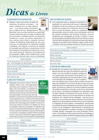 Dicas
                                                     Dicas de Livros de Livros
Dicas de Livros de Livros
 Dicas de Livros
            Dicas
     Planejamento de Marketing                                         Uma história de sucesso
      	 Preparar o leitor para montar um plano de                       	 Livro importante para os pequenos empresários se
        marketing fortemente estratégico — de                             espelharem em uma história de sucesso e dedicação.
        modo a integrá-lo com as metas empresa-                           Contada por um de seus criadores e a maior autoridade
        riais — e ao mesmo tempo instrumental.                            brasileira em aviação civil e comercial, este livro traz
        Este é o objetivo do livro “Planejamento de                       toda a história da Embraer, desde seu surgimento,
        Marketing”, que visa ainda orientar para as ações ope-            passando pelos anos de chumbo, até a consolidação como uma
        racionais necessárias para se chegar ao objetivo final            das empresas brasileiras mais lucrativas do Brasil e uma das
        de uma empresa: resultados perenes, nas dimensões                 companhias mais prestigiadas do mundo. A Embraer é hoje a
        econômicas e sociais. Os autores, especialistas na                terceira produtora mundial de aviões comerciais, domina o cenário
        área, mostram como utilizar a inovadora ferramen-                 internacional de produção e de vendas de aeronaves destinadas às
        ta Matriz do Marketing, desenvolvida por eles, para               empresas de transporte aéreo regional e registra vendas de US$
        estruturar um planejamento de marketing completo                  33 bilhões, tendo seus produtos voando em 70 países do mundo.
        e detalhado, sem esquecer as métricas de avaliação
        de resultados que justificam os investimentos. Escrito                                  Ficha técnica
        para atender às necessidades de empresários, execu-            Título: Nas Asas da Educação - A História da Embraer
        tivos, profissionais de marketing e de estudantes de           Autor: Osires Silva
        pós-graduação e MBA, contém também toda a teoria
                                                                       Editora: Elsevier
        de marketing necessária para cursos de graduação.
                                                                       Número de Páginas: 240
                           Ficha técnica
                                                                       Editora: Elsevier
     Título: Planejamento de marketing: conhecer, decidir e
     agir – do estratégico ao operacional                              Preço: R$ 55,90
     Autores: Marcos Felipe Magalhães e Rafael Sampaio                 A gestão da embalagem
     Número de pág.: 288
                                                                        	 Partindo de uma pesquisa que aponta que cerca de
     Preço: R$ 49,00                                                      80% das decisões de compra são tomadas no ponto de
     Editora: Pearson Education                                           venda e que mais de 90% dos produtos vendidos em
                                                                          um supermercado não têm apoio de marketing e co-
     Selo: Prentice Hall
                                                                          municação, dependendo, para sua sobrevivência, única
     O Jogo do Trabalho                                                   e exclusivamente da embalagem, o autor se propõe a
                                                                          fazer uma reflexão sobre o assunto. Nesse sentido, “Gestão estra-
      	 Publicação que procura mostrar como es-                           tégica de embalagem” é um manual de apoio a todas as pessoas
        tabelecer metas e usar a motivação própria                        envolvidas direta ou indiretamente nas decisões relativas à emba-
        da diversão para conquistar a vitória no tra-                     lagem, auxiliando-as a detectar os possíveis problemas presentes
        balho. Com esse método, os resultados são                         nos produtos disponíveis no mercado, assim como a desenvolver
        medidos, fornecendo as chaves para tornar a                       passo a passo a estratégia de embalagem mais adequada a cada
        empresa mais lucrativa por meio do aumento                        um deles. Baseado na experiência de sucesso do autor, o livro
        da produtividade e do entusiasmo dos cola-                        aborda desde a pesquisa inicial de desempenho do produto nas
        boradores. O autor parte do seguinte princípio: há pesso-         prateleiras até o design final da embalagem - tudo para que as
        as que pagam para suar a camisa se for para praticar um           empresas e seus profissionais possam aprimorar seus produtos e
        esporte, mas não se esforçam com a mesma intensidade              adequá-los às necessidades do mercado. O livro procura responder
        quando estão sendo pagas para trabalhar. Existem prin-            às indagações de forma didática e metodológica, apresentando
        cípios que motivam as pessoas a se dedicar por inteiro            um conteúdo de grande utilidade para as empresas que produzem
        às atividades esportivas que podem ser aplicados com              e fazem uso de embalagens. Fabio Mestriner é coordenador do
        sucesso na vida profissional. Segundo os autores, na falta        curso de pós-graduação em gestão estratégica de embalagem
        de metas claramente definidas, as pessoas são forçadas a          da ESPM. Designer consagrado com várias premiações interna-
        se concentrar na atividade e acabam sendo escravizadas            cionais, foi presidente da Associação Brasileira de Embalagem e
        por ela. A maioria dos empresários paga por presença, no          representante do Brasil na World Packaging Organisation (WPO).
        entanto deveria pagar por desempenho e produtividade.
                                                                                                Ficha técnica
                           Ficha técnica
                                                                       Título: Gestão estratégica de embalagem
     Título: O Jogo do Trabalho
                                                                       Autor: Fabio Mestriner
     Autores: Charles A. Coonradt e Lee Nelson
                                                                       Editora: Person
     Editora: Sextante
                                                                       Número de Páginas: 176
     Número de Páginas: 144
                                                                       Preço: R$ 50,40
     Preço: R$ 16,90


22                             Revista Varejo Vivo • Ano 3 • Nº 5 • Maio, 2008
 