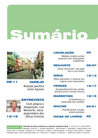 Sumário
                                                                           LEGISLAÇÃO                                           05
                                                                                      Medidas simples evitam
                                                                                   prejuízos com reclamações
                                                                                                  trabalhistas

                                                                           REAJUSTE                                             06/07
                                                                                 Varejo consciente: seja legal
                                                                                           com o seu cliente

                                                                           MÍDIA                                                12/13
                                                                            Mídia alternativa: o anúncio nos
08/11                                VAREJO                                       lugares mais improváveis

                           Relação pacífica                                VENDAS                                               16/17
                              entre lojistas                                  Acompanhamento das vendas
                                                                             permite prever receitas futuras

                                                                           marketing                                            18/19
                        ENTREVISTA                                                             O marketing e a
                                                                                       exploração dos sentidos
                             Com alegria e
                           disposição, Lise                                MULTAS                                               20/21
                           Weckerle, sócia-                                              Procedimentos simples
                                                                                               evitam punições
                           proprietária das
14/15                       Óticas Ernesto                                 DICAS DE LIVROS                                      22



                          Publicação do Sebrae voltada para o segmento varejista da Bahia.              Ano III, Nº 5 – Abril de 2008
EXPEDIENTE
                          Elaboração: Texto.Com        Jornalista Responsável - Adelmo Borges      Reportagens – Adelmo Borges e José
Pacheco Filho     Impressão – Presscolor, Tel.: 71 3334.5555     Tiragem – 15.000 exemplares     Foto Capa – Aquivo Sebrae     Projeto e
Editoração Gráfica – Autor Visual Design Gráfico, Tel.: 71 3232-2722   Designer – Pery Barreto    Telefone para contato: 71 3320-4437.
 