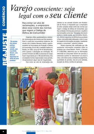 Varejo consciente: seja
comércio


               legal com o seu cliente
                              Para evitar ser alvo de                                clientes ou ser autuado durante uma fiscaliza-
                                                                                     ção do Procon, é importante que o empresário
                              reclamações, o empresário
                                                                                     do setor varejista esteja ciente das normas que
                              deve estar ciente das normas                           regem o Código de Defesa do Consumidor, que
REAJUSTE |



                              que regem o Código de                                  fixa condições mínimas para promover o equilíbrio
                              Defesa do Consumidor                                   nas transações comerciais. “Os lojistas não devem
                                                                                     praticar a venda casada, que é proibida. Devem,
                                    Exigentes, infiéis, questionadores e, sobretu-   sim, oferecer segurança na oferta de seus produtos
                              do, conhecedores dos direitos que lhes assistem.       e fazer uma publicidade adequada e clara no que
             “Os lojistas     Esse é o perfil dos consumidores modernos. De          diz respeito às informações veiculadas, respeitando
             não devem        acordo com Cristiana Menezes Santos, superin-          sempre o consumidor”, adverte Cristiana.
             praticar         tendente da Procuradoria de Proteção e Defesa                 Muitas empresas são notificadas por não
             a venda          do Consumidor, Procon-BA, a entidade realizou no       apresentar informações completas sobre os
             casada, que      Estado, em 2007, cerca de 40 mil atendimentos,         produtos que comercializam. Porém, o Decreto
             é proibida.      entre queixas e solicitações de orientação. No         nº 5.903/2006, determina que as informações
             Devem, sim,                                                             oferecidas ao consumidor devem ser precisas e
                              primeiro trimestre de 2008, as empresas de varejo
             oferecer
                              foram responsáveis por 3.786 atendimentos. Dos         ostensivas quando se relacionarem ao preço à
             segurança na
                              22 estabelecimentos inspecionados nesse período,       vista, custo total a prazo, condições de pagamento,
             oferta de seus
             produtos”        10 apresentaram algum tipo de irregularidade.          quantidade de parcelas, taxa de juros adotada,
                                    Para evitar ser alvo de reclamações dos          duração da oferta e tarifas de operação.




  6                           Revista Varejo Vivo • Ano 3 • Nº 5 • Maio, 2008
 