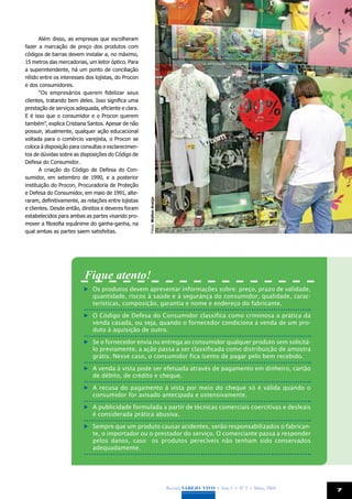 Além disso, as empresas que escolheram
fazer a marcação de preço dos produtos com
códigos de barras devem instalar a, no máximo,
15 metros das mercadorias, um leitor óptico. Para
a superintendente, há um ponto de conciliação
nítido entre os interesses dos lojistas, do Procon
e dos consumidores.
       “Os empresários querem fidelizar seus
clientes, tratando bem deles. Isso significa uma
prestação de serviços adequada, eficiente e clara.
E é isso que o consumidor e o Procon querem
também”, explica Cristiana Santos. Apesar de não
possuir, atualmente, qualquer ação educacional
voltada para o comércio varejista, o Procon se
coloca à disposição para consultas e esclarecimen-
tos de dúvidas sobre as disposições do Código de
Defesa do Consumidor.
       A criação do Código de Defesa do Con-
sumidor, em setembro de 1990, e a posterior
instituição do Procon, Procuradoria de Proteção
e Defesa do Consumidor, em maio de 1991, alte-
raram, definitivamente, as relações entre lojistas
                                                     Fotos: Welton Araújo




e clientes. Desde então, direitos e deveres foram
estabelecidos para ambas as partes visando pro-
mover a filosofia equânime do ganha-ganha, na
qual ambas as partes saem satisfeitas.




                          Fique atento!
                           	 Os produtos devem apresentar informações sobre: preço, prazo de validade,
                             quantidade, riscos à saúde e à segurança do consumidor, qualidade, carac-
                             terísticas, composição, garantia e nome e endereço do fabricante.

                           	 O Código de Defesa do Consumidor classifica como criminosa a prática da
                             venda casada, ou seja, quando o fornecedor condiciona a venda de um pro-
                             duto à aquisição de outro.

                           	 Se o fornecedor envia ou entrega ao consumidor qualquer produto sem solicitá-
                             lo previamente, a ação passa a ser classificada como distribuição de amostra
                             grátis. Nesse caso, o consumidor fica isento de pagar pelo bem recebido.

                           	 A venda à vista pode ser efetuada através de pagamento em dinheiro, cartão
                             de débito, de crédito e cheque.

                           	 A recusa do pagamento à vista por meio do cheque só é válida quando o
                             consumidor for avisado antecipada e ostensivamente.

                           	 A publicidade formulada a partir de técnicas comerciais coercitivas e desleais
                             é considerada prática abusiva.

                           	 Sempre que um produto causar acidentes, serão responsabilizados o fabrican-
                             te, o importador ou o prestador do serviço. O comerciante passa a responder
                             pelos danos, caso os produtos perecíveis não tenham sido conservados
                             adequadamente.




                                                                            Revista Varejo Vivo • Ano 3 • Nº 5 • Maio, 2008   7
 