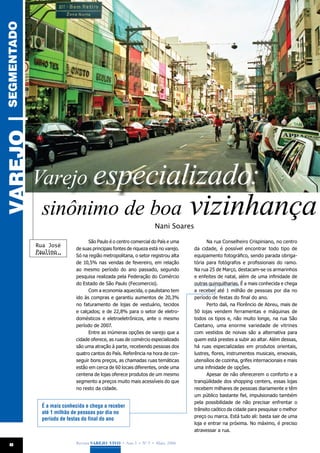 SEGMENTADO
VAREJO |




             Varejo especializado:
              sinônimo de boa vizinhança
                                                                   Nani Soares

                                  São Paulo é o centro comercial do País e uma           Na rua Conselheiro Crispiniano, no centro
             Rua José
                            de suas principais fontes de riqueza está no varejo.   da cidade, é possível encontrar todo tipo de
             Paulino
                            Só na região metropolitana, o setor registrou alta     equipamento fotográfico, sendo parada obriga-
                            de 10,5% nas vendas de fevereiro, em relação           tória para fotógrafos e profissionais do ramo.
                            ao mesmo período do ano passado, segundo               Na rua 25 de Março, destacam-se os armarinhos
                            pesquisa realizada pela Federação do Comércio          e enfeites de natal, além de uma infinidade de
                            do Estado de São Paulo (Fecomercio).                   outras quinquilharias. É a mais conhecida e chega
                                  Com a economia aquecida, o paulistano tem        a receber até 1 milhão de pessoas por dia no
                            ido às compras e garantiu aumentos de 20,3%            período de festas do final do ano.
                            no faturamento de lojas de vestuário, tecidos                Perto dali, na Florêncio de Abreu, mais de
                            e calçados; e de 22,8% para o setor de eletro-         50 lojas vendem ferramentas e máquinas de
                            domésticos e eletroeletrônicos, ante o mesmo           todos os tipos e, não muito longe, na rua São
                            período de 2007.                                       Caetano, uma enorme variedade de vitrines
                                  Entre as inúmeras opções de varejo que a         com vestidos de noivas são a alternativa para
                            cidade oferece, as ruas de comércio especializado      quem está prestes a subir ao altar. Além dessas,
                            são uma atração à parte, recebendo pessoas dos         há ruas especializadas em produtos orientais,
                            quatro cantos do País. Referência na hora de con-      lustres, flores, instrumentos musicais, enxovais,
                            seguir bons preços, as chamadas ruas temáticas         utensílios de cozinha, grifes internacionais e mais
                            estão em cerca de 60 locais diferentes, onde uma       uma infinidade de opções.
                            centena de lojas oferece produtos de um mesmo                Apesar de não oferecerem o conforto e a
                            segmento a preços muito mais acessíveis do que         tranqüilidade dos shopping centers, essas lojas
                            no resto da cidade.                                    recebem milhares de pessoas diariamente e têm
                                                                                   um público bastante fiel, impulsionado também
                                                                                   pela possibilidade de não precisar enfrentar o
              É a mais conhecida e chega a receber
                                                                                   trânsito caótico da cidade para pesquisar o melhor
              até 1 milhão de pessoas por dia no
                                                                                   preço ou marca. Está tudo ali: basta sair de uma
              período de festas do final do ano
                                                                                   loja e entrar na próxima. No máximo, é preciso
                                                                                   atravessar a rua.

  8                         Revista Varejo Vivo • Ano 3 • Nº 5 • Maio, 2008
 