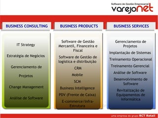 IT Strategy  Estratégia de Negócios  Gerenciamento de Projetos  Change Management Análise de Software Software de Gestão Mercantil, Financeira e Fiscal Software de Gestão de logística e distribuição  CRM Mobile  SCM  Business Intelligence  PDV (Frente de Caixa)  E-commerce/Infra-Estrutura  Áreas de negócios Gerenciamento de Projetos  Implantação de Sistemas  Treinamento Operacional  Treinamento Gerencial  Análise de Software  Desenvolvimento de Software Revitalização de Equipamentos de informática BUSINESS CONSULTING BUSINESS PRODUCTS BUSINESS SERVICES 