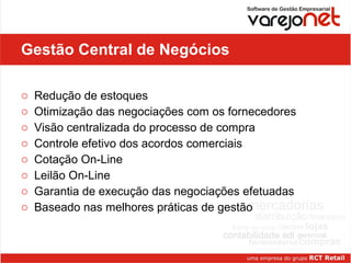 Gestão Central de Negócios Redução de estoques Otimização das negociações com os fornecedores Visão centralizada do processo de compra Controle efetivo dos acordos comerciais Cotação On-Line Leilão On-Line Garantia de execução das negociações efetuadas Baseado nas melhores práticas de gestão 