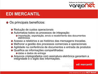 EDI MERCANTIL Os principais benefícios:  Redução de custos operacionais Automatiza todos os processos de integração:  importação, exportação, envio e recebimento dos documentos eletrônicos Acesso a relatórios e ao histórico das mensagens trocadas. Melhorar a gestão dos processos comerciais e operacionais Agilidade na conferência de documentos e entrada de produtos Qualifica as informações compartilhadas:  datas e dados de entrega Arquivos criptografados com assinatura eletrônica garantem a integridade e o sigilo das informações. edi mercantil 