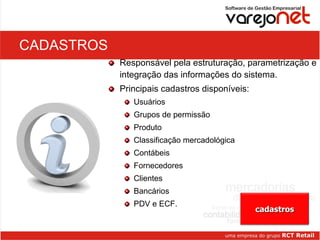 CADASTROS Responsável pela estruturação, parametrização e integração das informações do sistema. Principais cadastros disponíveis:  Usuários Grupos de permissão Produto Classificação mercadológica Contábeis Fornecedores Clientes Bancários PDV e ECF. cadastros 