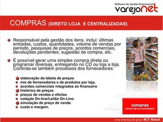 COMPRAS  (DIRETO LOJA  E CENTRALIZADAS) Responsável pela gestão dos itens, inclui: últimas entradas, custos, quantidades, volume de vendas por período, pesquisas de preços, acordos comerciais, devoluções pendentes, sugestão de compra, etc.  É possível gerar uma simples compra direta ou programar diversas, entregando no CD ou loja a loja. Controla-se também processos dos fornecedores: elaboração da tabela de preços  mix de fornecedores e de produtos por loja,  acordos comerciais integrados ao financeiro histórico de preços  preços de vendas e ofertas cotação On-line/Leilão On-Line: simulação de preço de venda custo e margem. compras (direto loja ou centralizada) 