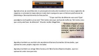 Agradecemos ao casal Marcelo e Luciene pela iniciativa de investirem num novo segmento de 
negócios e certamente responderam muito bem à pergunta que um famoso profissional de 
Marketing e Desenvolvimento de Pessoas fez: 
“O que você fez de diferente esse ano? Qual 
paradigma você quebrou esse ano? Tem tanta coisa que você pode melhorar. Tem tanta coisa 
que você pode fazer de diferente”. Ricardo Jordão Magalhães 
Agradeço também ao escritório de arquitetura Mariana Guimarães & Associadas, que 
apresentou este projeto original e inovador. 
Agradeço também ao colega Fábio Saraiva, de Fábio Saraiva Representações, que nos 
apresentou este novo parceiro. 

